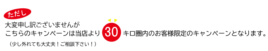 こちらのキャンペーンは当店より30キロ圏内のお客様限定のキャンペーンとなります。